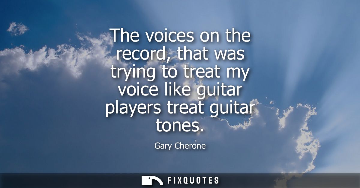 The voices on the record, that was trying to treat my voice like guitar players treat guitar tones
