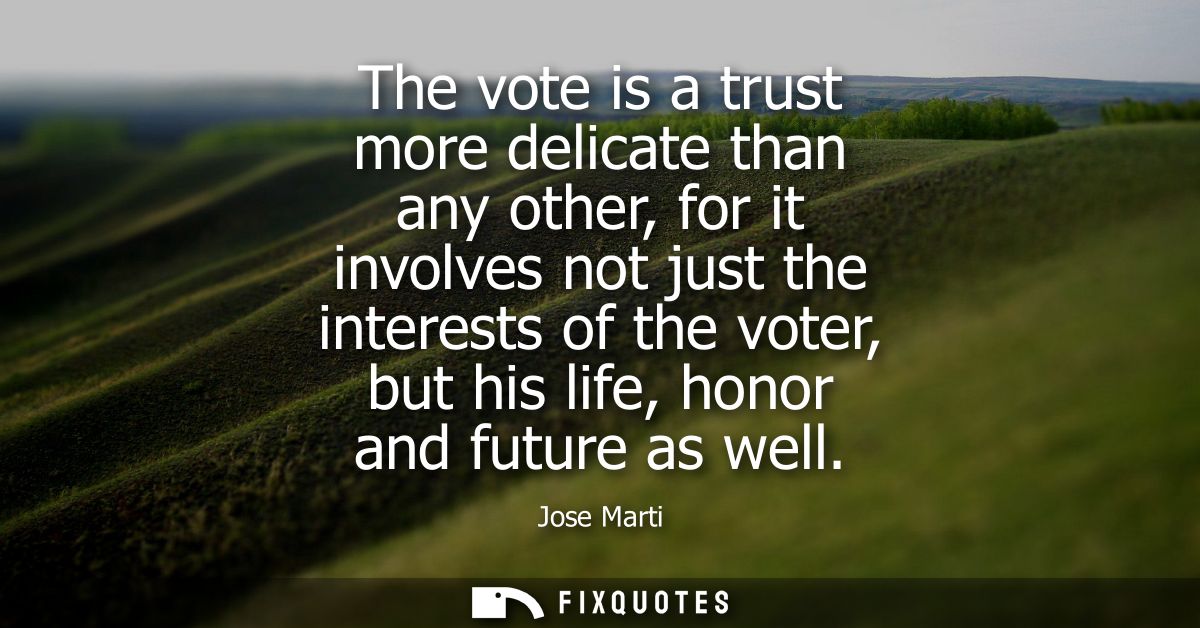 The vote is a trust more delicate than any other, for it involves not just the interests of the voter, but his life, hon