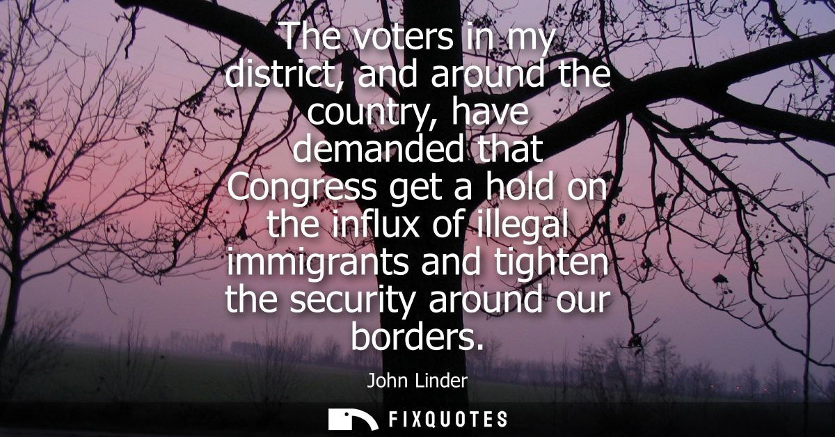 The voters in my district, and around the country, have demanded that Congress get a hold on the influx of illegal immig