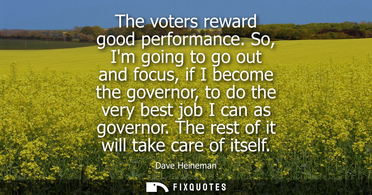 The voters reward good performance. So, Im going to go out and focus, if I become the governor, to do the very best job 