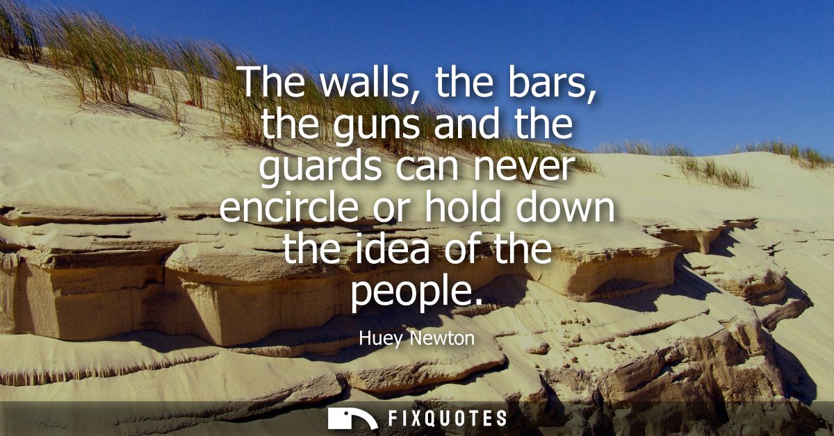 The walls, the bars, the guns and the guards can never encircle or hold down the idea of the people