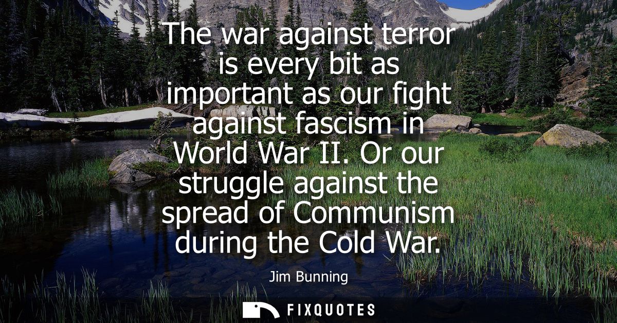 The war against terror is every bit as important as our fight against fascism in World War II. Or our struggle against t
