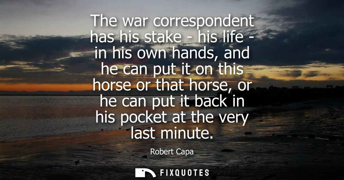 The war correspondent has his stake - his life - in his own hands, and he can put it on this horse or that horse, or he 