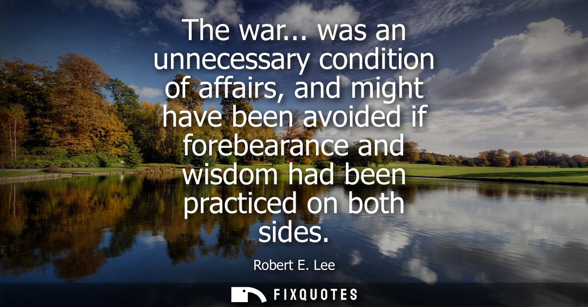 The war... was an unnecessary condition of affairs, and might have been avoided if forebearance and wisdom had been prac