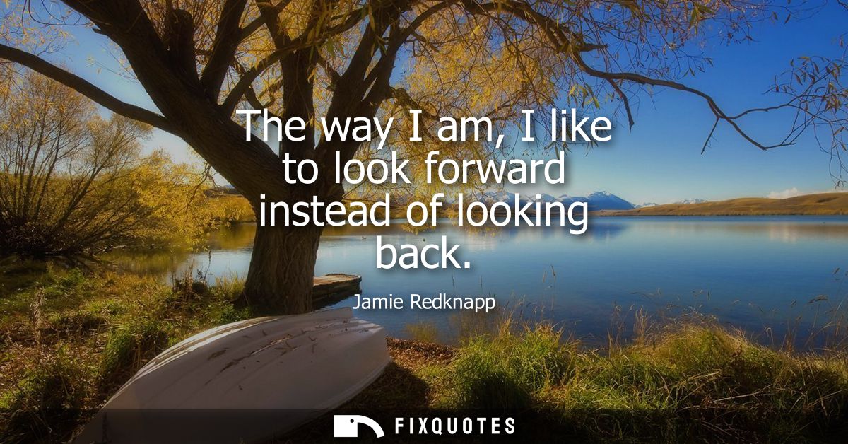 The way I am, I like to look forward instead of looking back