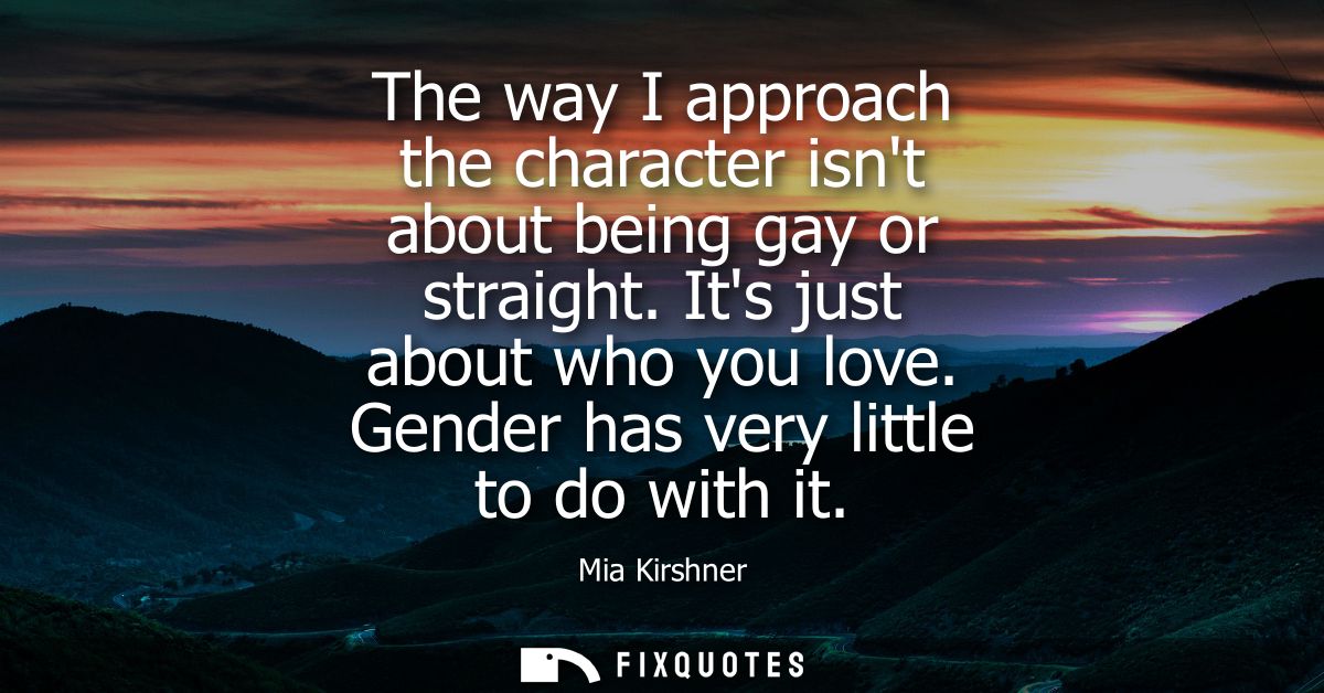 The way I approach the character isnt about being gay or straight. Its just about who you love. Gender has very little t