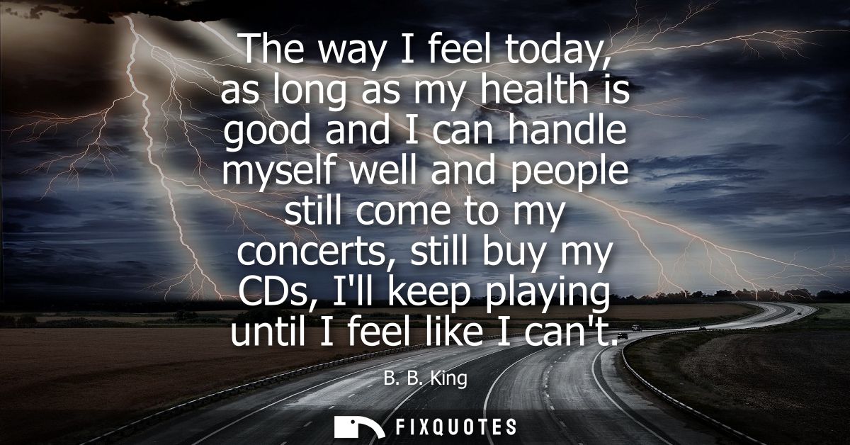 The way I feel today, as long as my health is good and I can handle myself well and people still come to my concerts, st