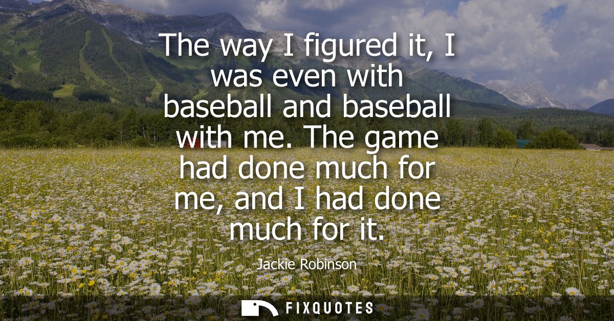 The way I figured it, I was even with baseball and baseball with me. The game had done much for me, and I had done much 