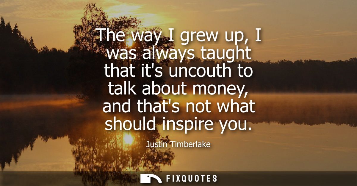 The way I grew up, I was always taught that its uncouth to talk about money, and thats not what should inspire you