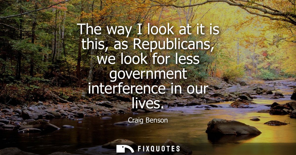 The way I look at it is this, as Republicans, we look for less government interference in our lives