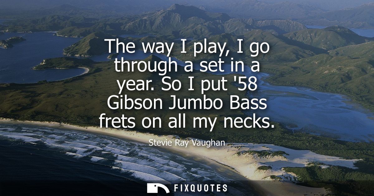 The way I play, I go through a set in a year. So I put 58 Gibson Jumbo Bass frets on all my necks