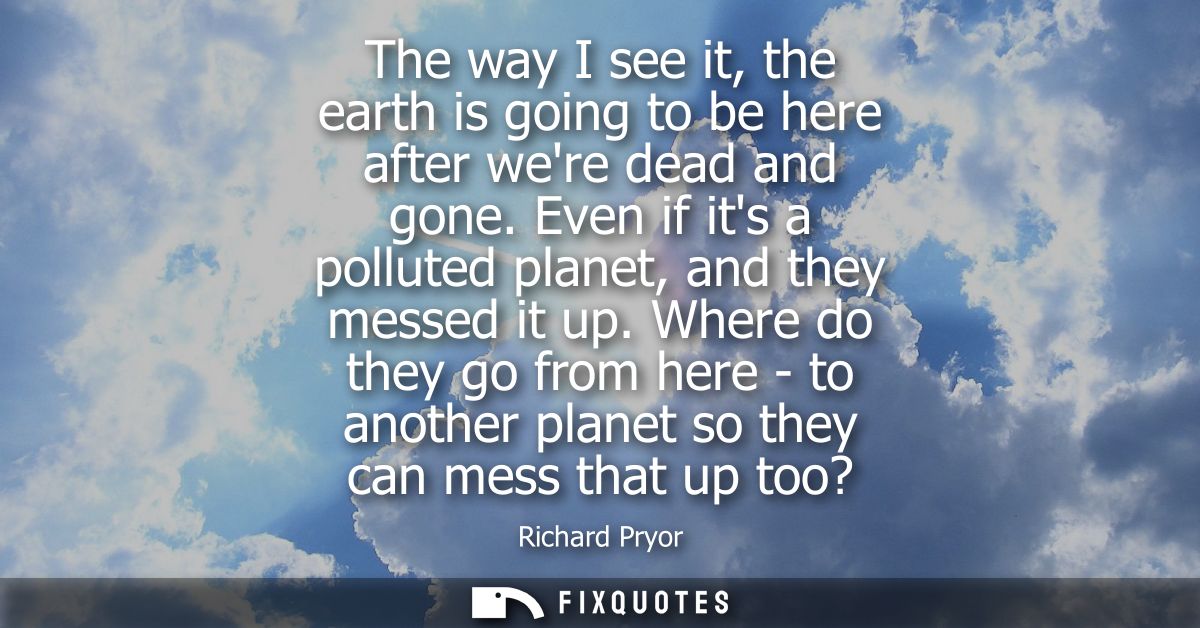 The way I see it, the earth is going to be here after were dead and gone. Even if its a polluted planet, and they messed