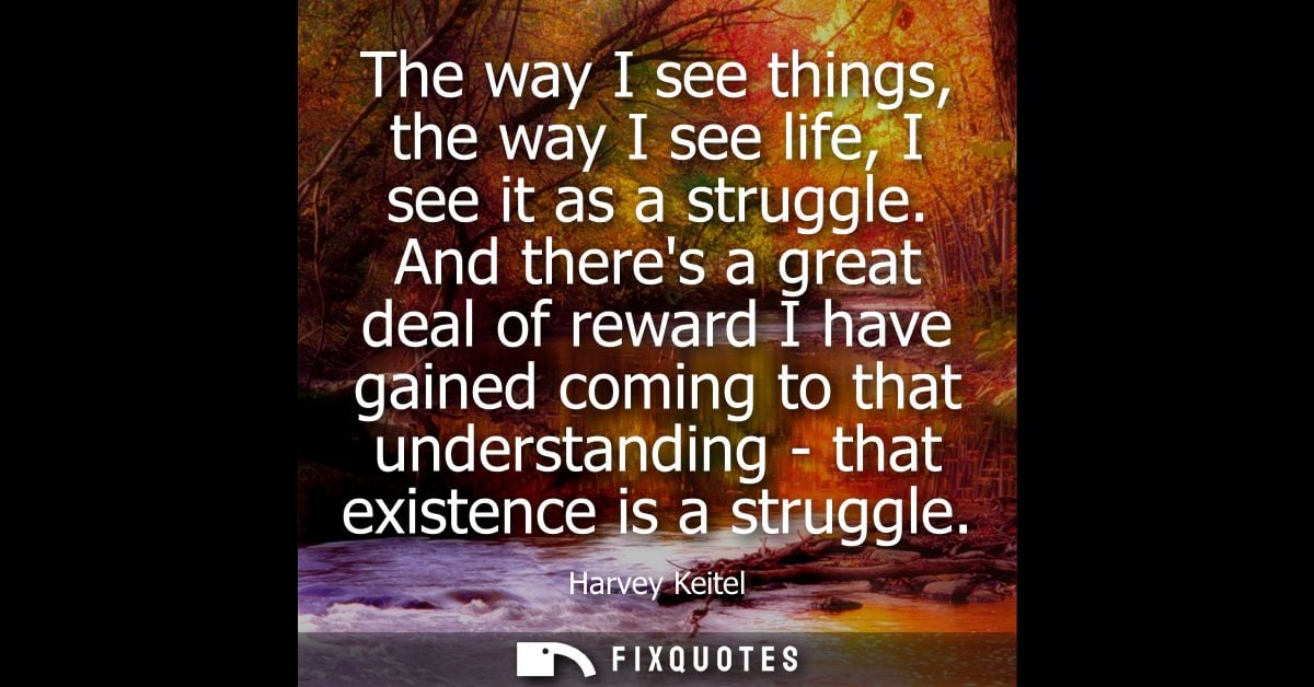 The way I see things, the way I see life, I see it as a struggle. And theres a great deal of reward I have gained coming