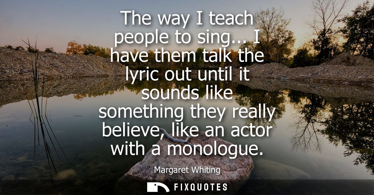 The way I teach people to sing... I have them talk the lyric out until it sounds like something they really believe, lik