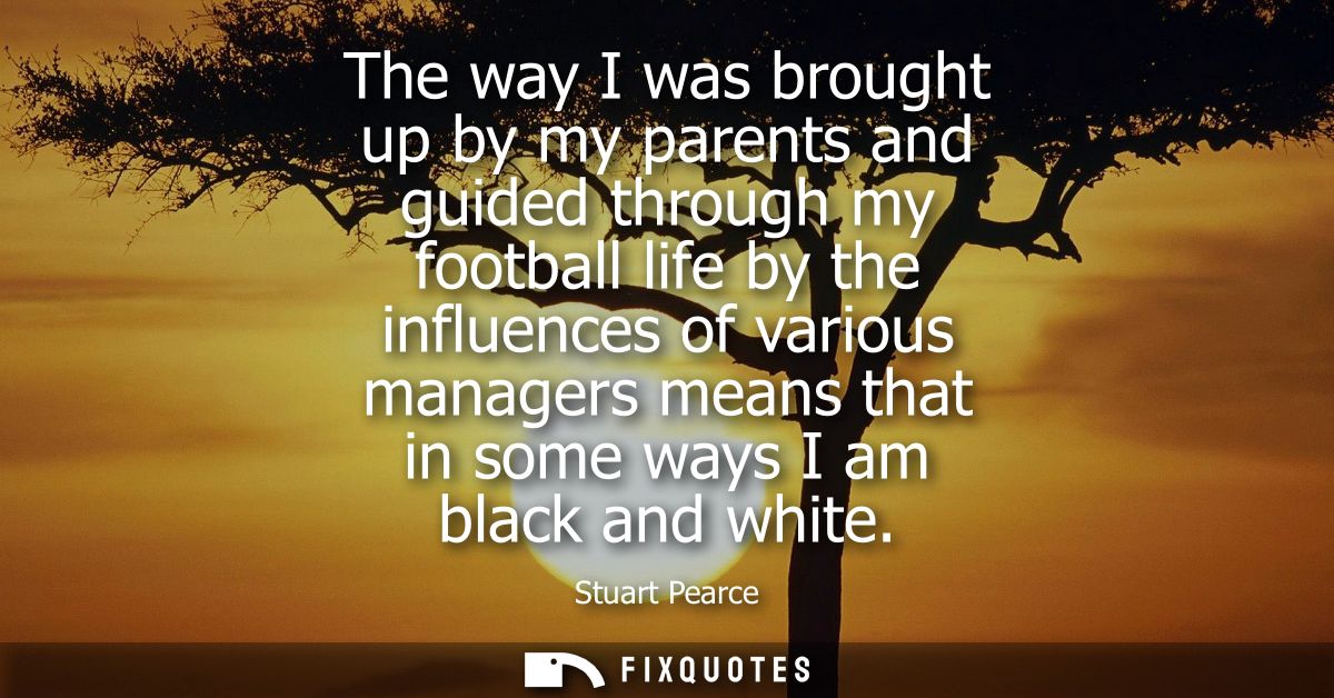 The way I was brought up by my parents and guided through my football life by the influences of various managers means t