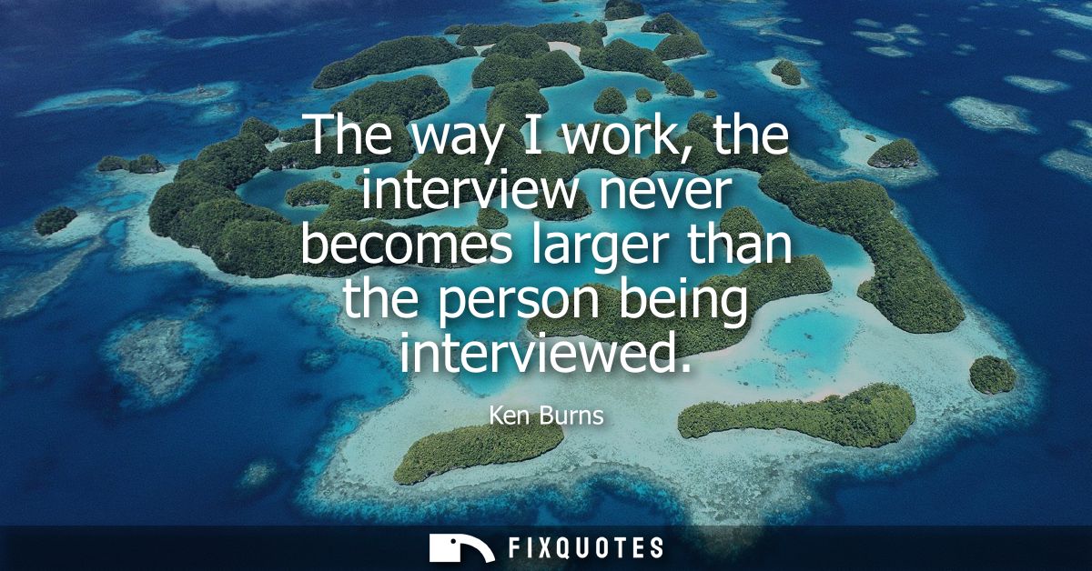 The way I work, the interview never becomes larger than the person being interviewed