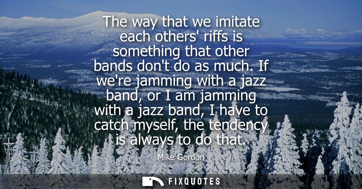 The way that we imitate each others riffs is something that other bands dont do as much. If were jamming with a jazz ban