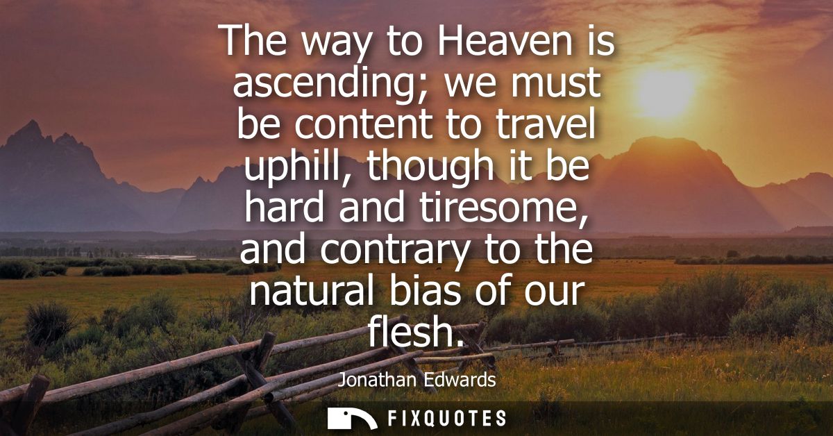 The way to Heaven is ascending we must be content to travel uphill, though it be hard and tiresome, and contrary to the 