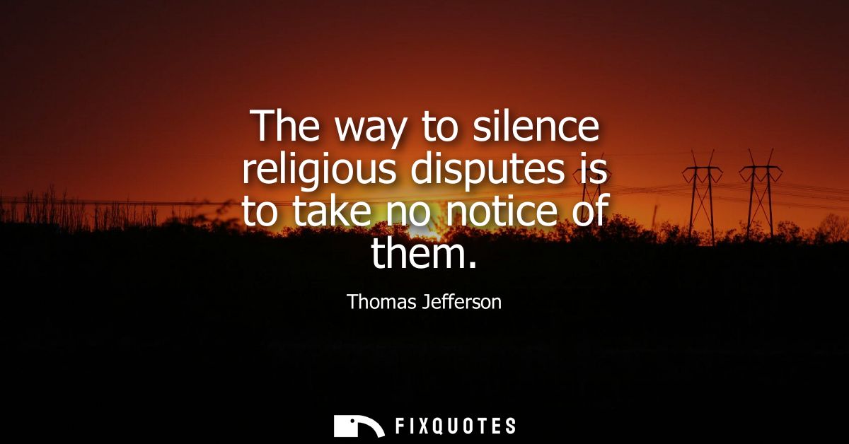 The way to silence religious disputes is to take no notice of them - Thomas Jefferson