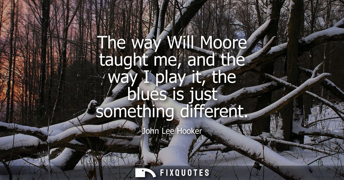 The way Will Moore taught me, and the way I play it, the blues is just something different