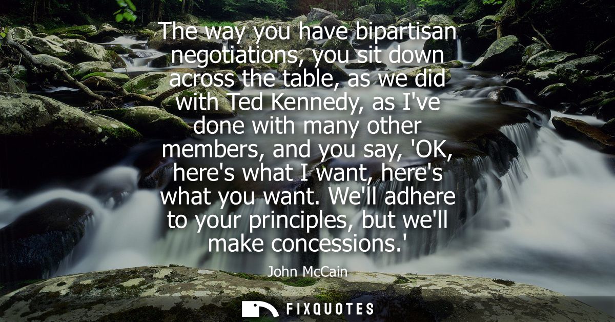The way you have bipartisan negotiations, you sit down across the table, as we did with Ted Kennedy, as Ive done with ma