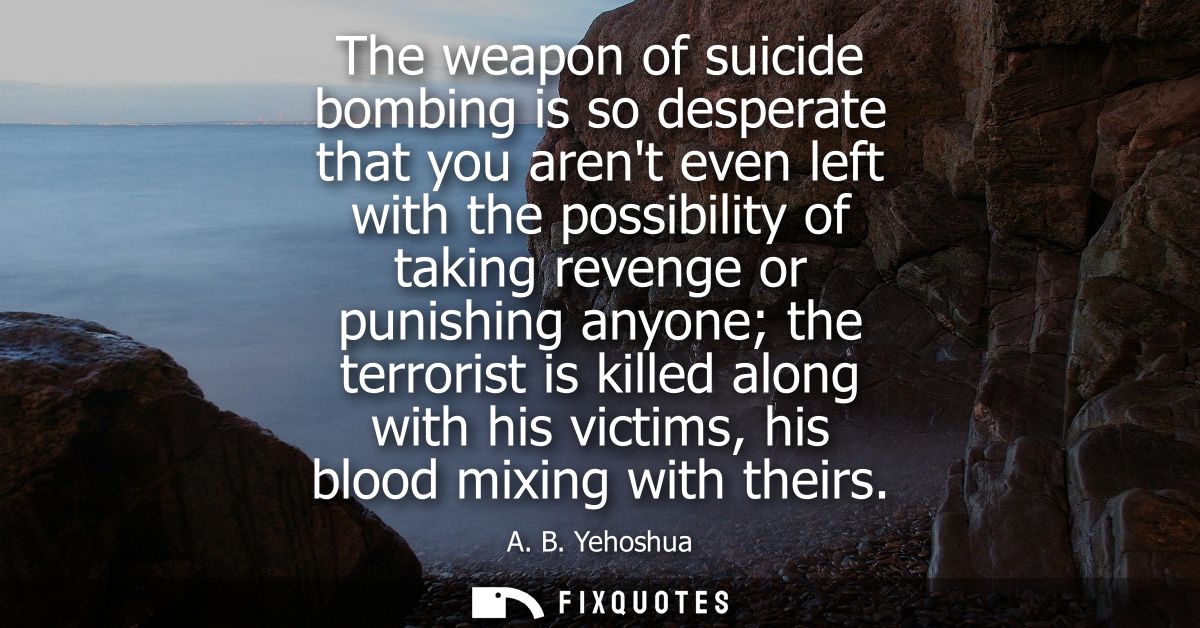 The weapon of suicide bombing is so desperate that you arent even left with the possibility of taking revenge or punishi