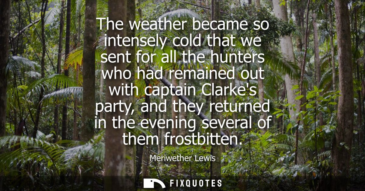The weather became so intensely cold that we sent for all the hunters who had remained out with captain Clarkes party, a