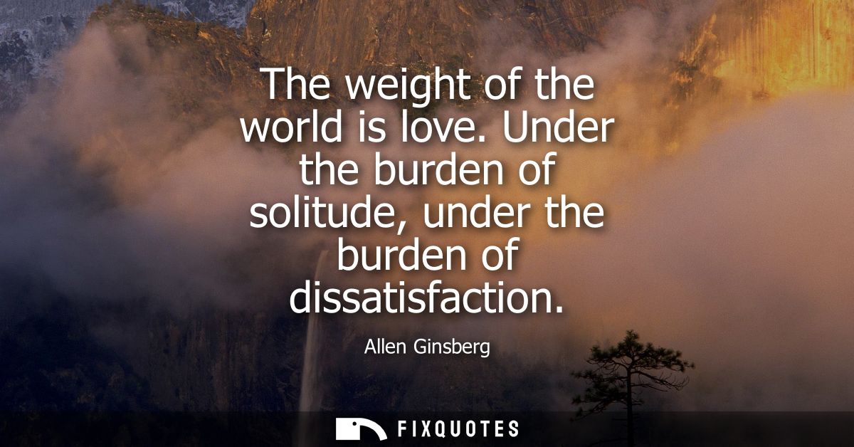 The weight of the world is love. Under the burden of solitude, under the burden of dissatisfaction
