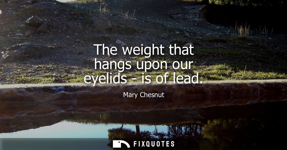 The weight that hangs upon our eyelids - is of lead