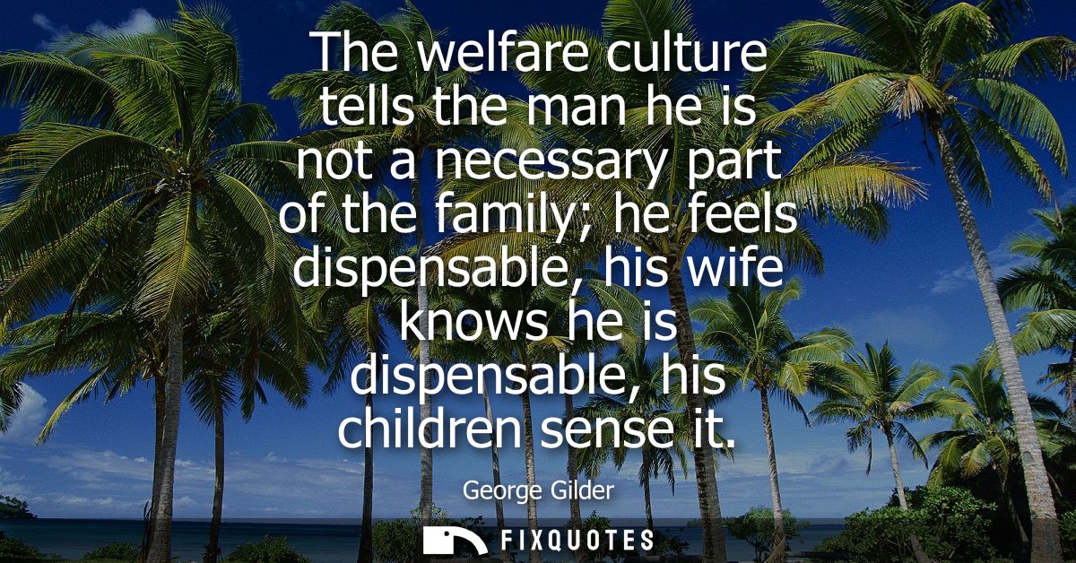 The welfare culture tells the man he is not a necessary part of the family he feels dispensable, his wife knows he is di