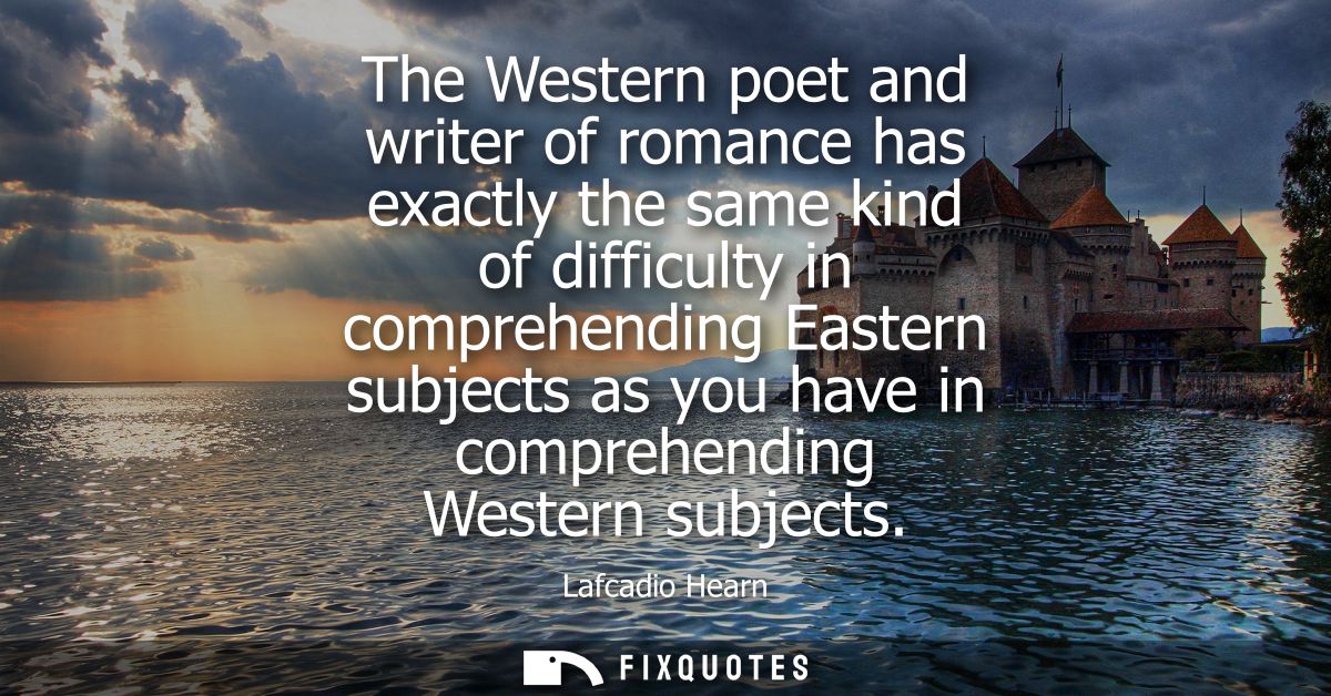 The Western poet and writer of romance has exactly the same kind of difficulty in comprehending Eastern subjects as you 