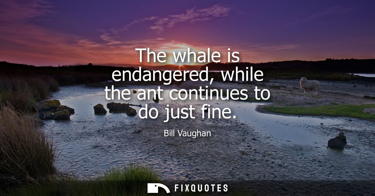 The whale is endangered, while the ant continues to do just fine