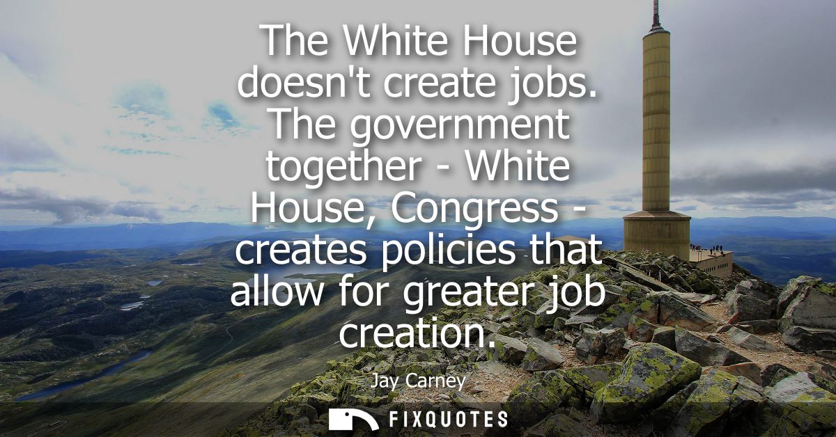 The White House doesnt create jobs. The government together - White House, Congress - creates policies that allow for gr