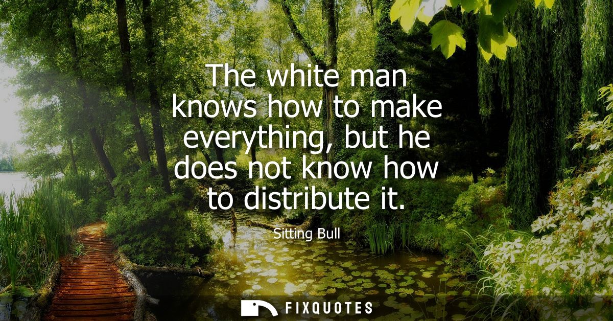 The white man knows how to make everything, but he does not know how to distribute it