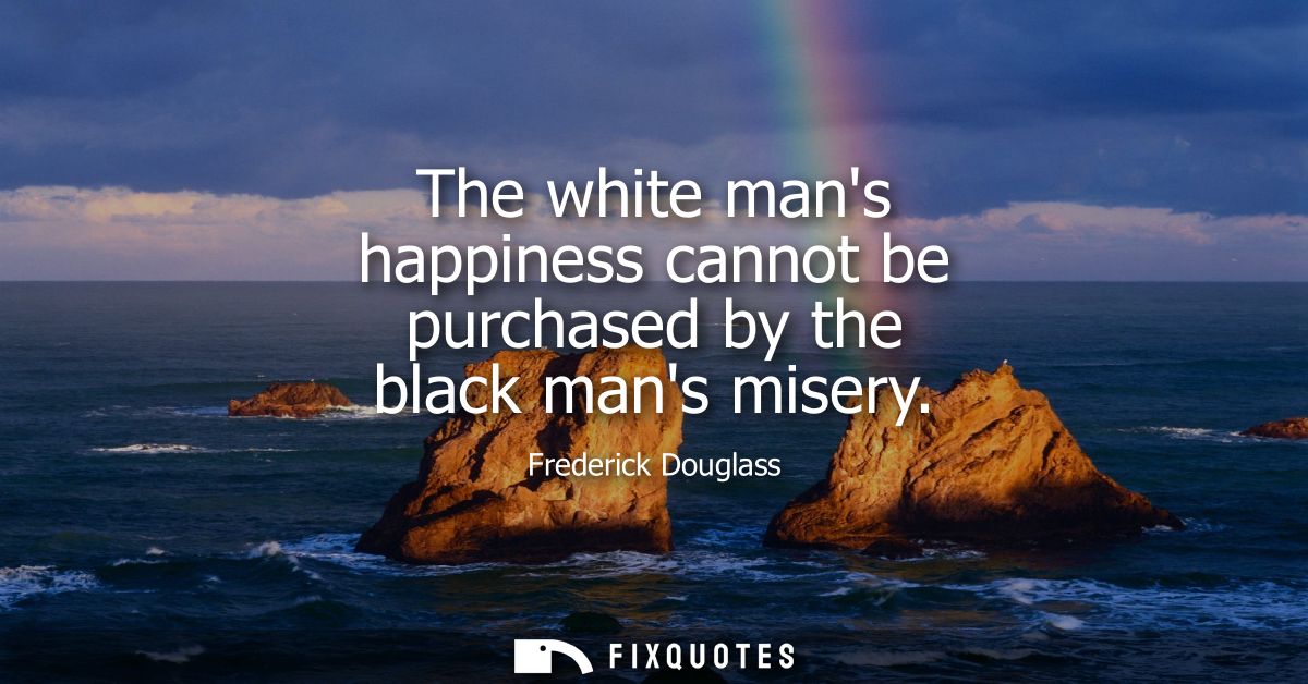 The white mans happiness cannot be purchased by the black mans misery