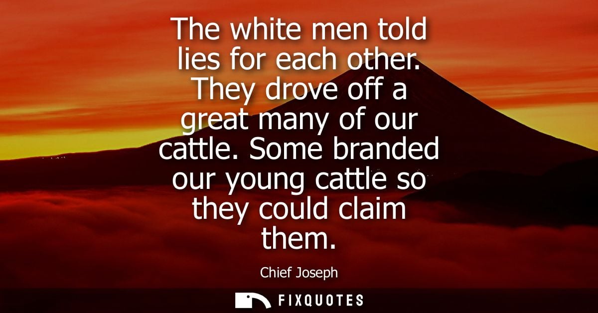 The white men told lies for each other. They drove off a great many of our cattle. Some branded our young cattle so they