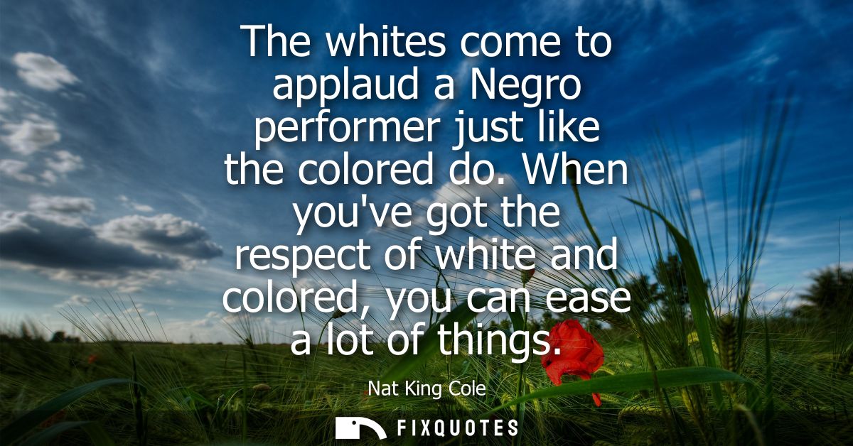 The whites come to applaud a Negro performer just like the colored do. When youve got the respect of white and colored, 