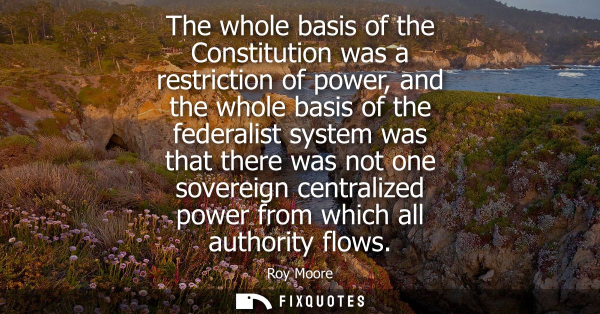 The whole basis of the Constitution was a restriction of power, and the whole basis of the federalist system was that th