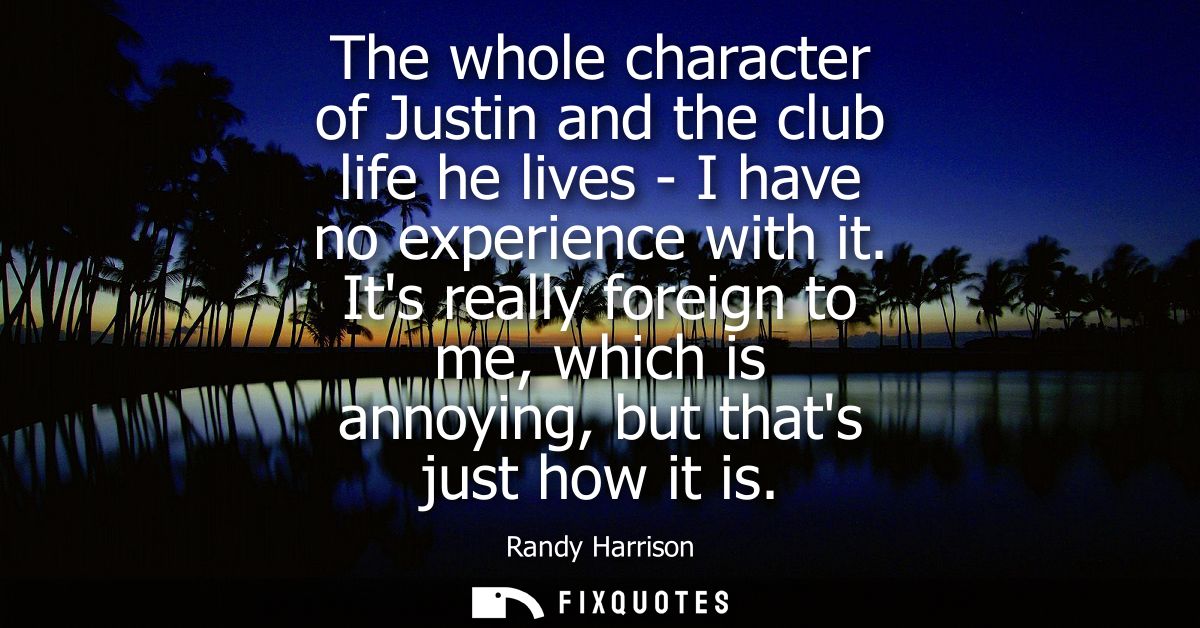 The whole character of Justin and the club life he lives - I have no experience with it. Its really foreign to me, which