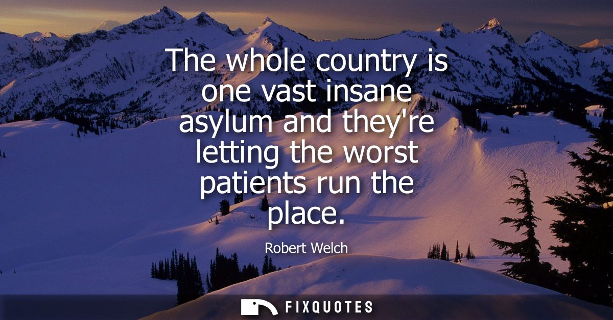 The whole country is one vast insane asylum and theyre letting the worst patients run the place - Robert Welch