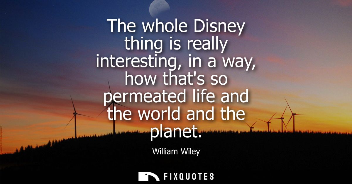 The whole Disney thing is really interesting, in a way, how thats so permeated life and the world and the planet