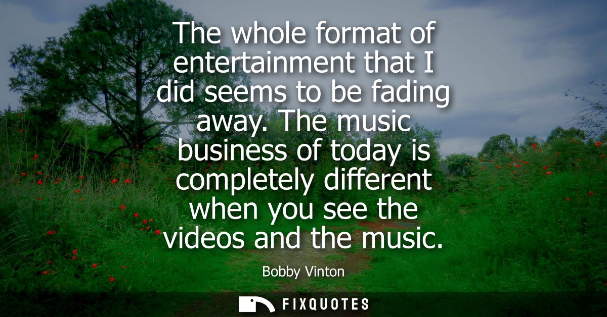 The whole format of entertainment that I did seems to be fading away. The music business of today is completely differen