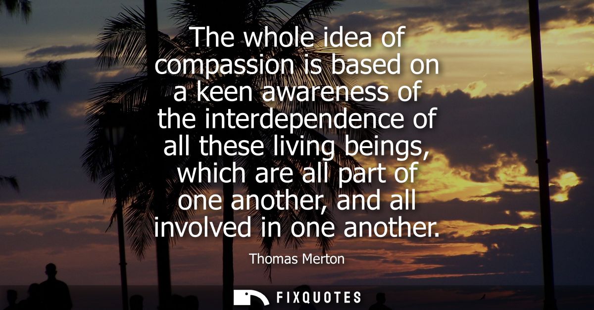The whole idea of compassion is based on a keen awareness of the interdependence of all these living beings, which are a