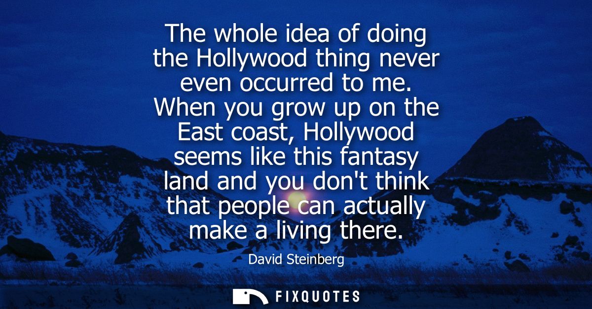 The whole idea of doing the Hollywood thing never even occurred to me. When you grow up on the East coast, Hollywood see