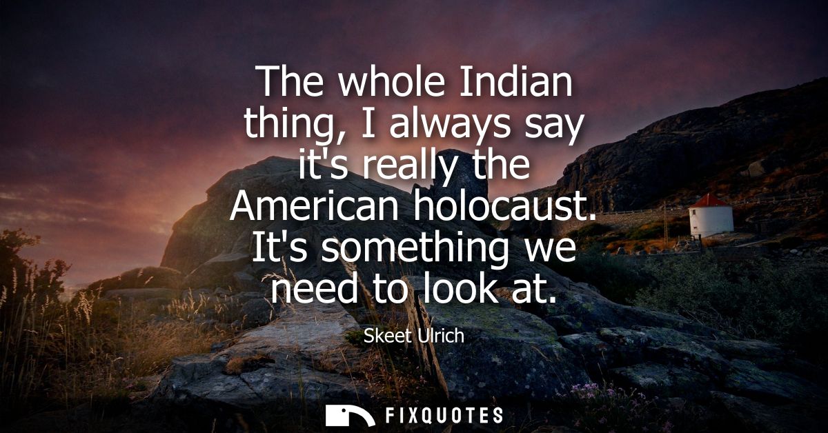 The whole Indian thing, I always say its really the American holocaust. Its something we need to look at