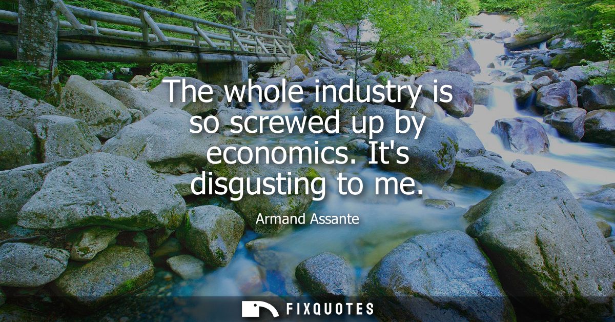 The whole industry is so screwed up by economics. Its disgusting to me
