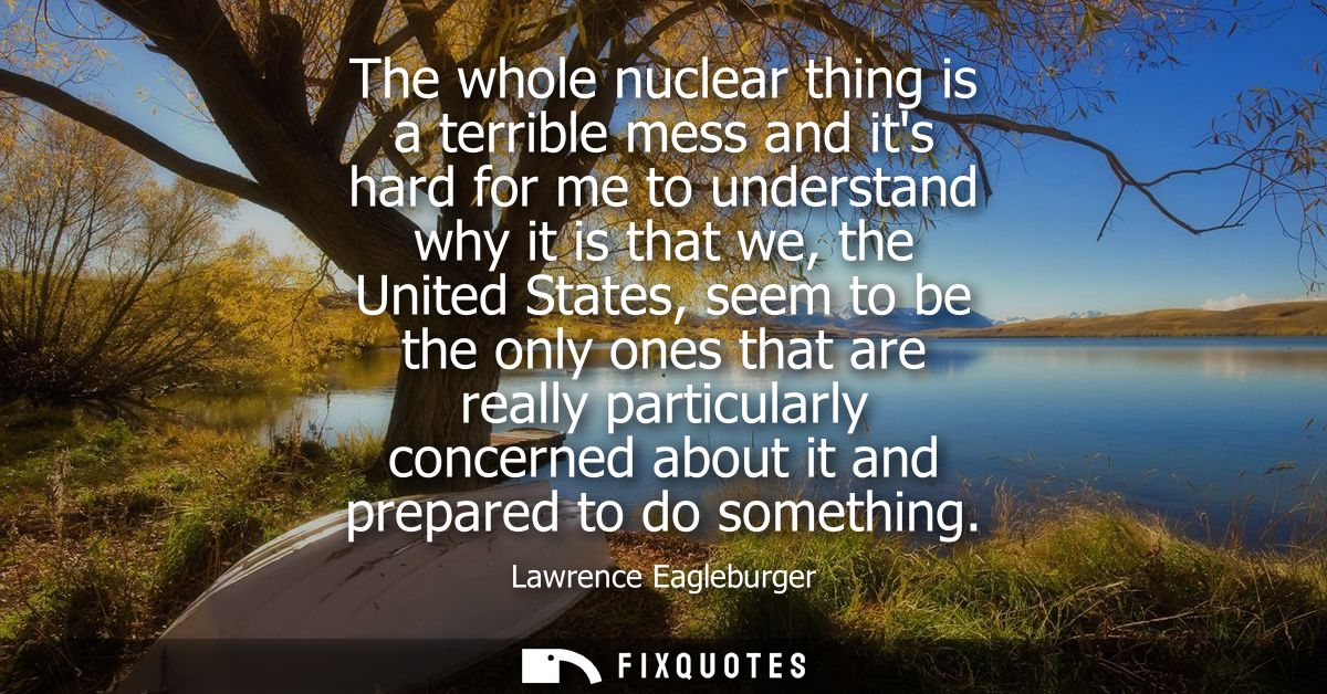 The whole nuclear thing is a terrible mess and its hard for me to understand why it is that we, the United States, seem 