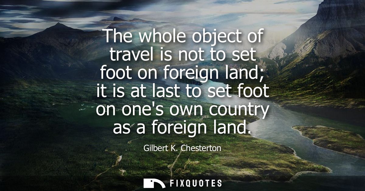 The whole object of travel is not to set foot on foreign land it is at last to set foot on ones own country as a foreign