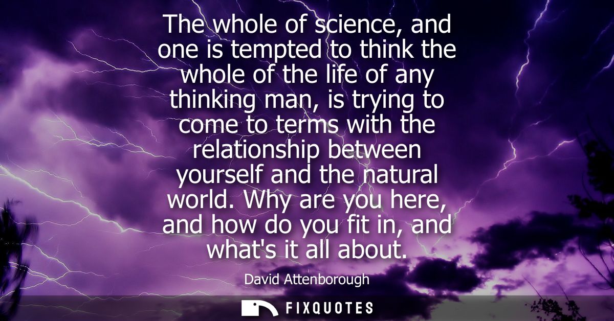 The whole of science, and one is tempted to think the whole of the life of any thinking man, is trying to come to terms 