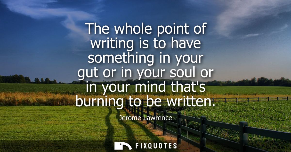 The whole point of writing is to have something in your gut or in your soul or in your mind thats burning to be written